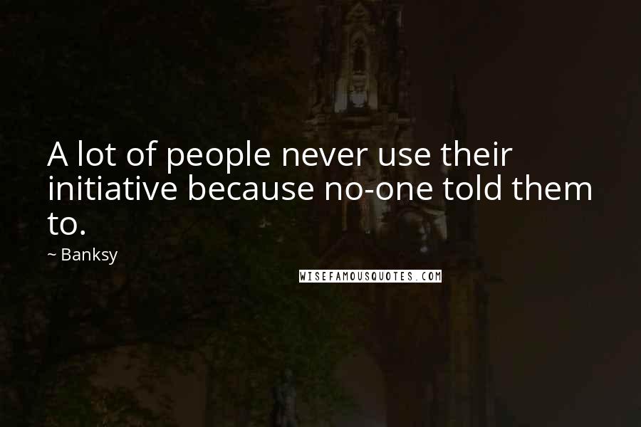 Banksy Quotes: A lot of people never use their initiative because no-one told them to.