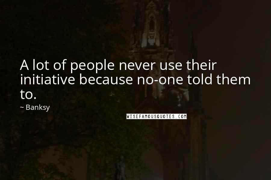 Banksy Quotes: A lot of people never use their initiative because no-one told them to.