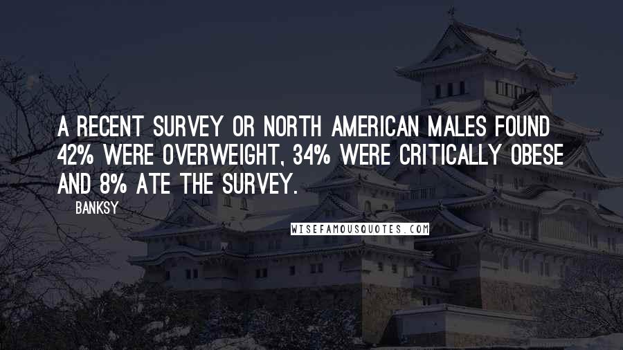 Banksy Quotes: A recent survey or North American males found 42% were overweight, 34% were critically obese and 8% ate the survey.