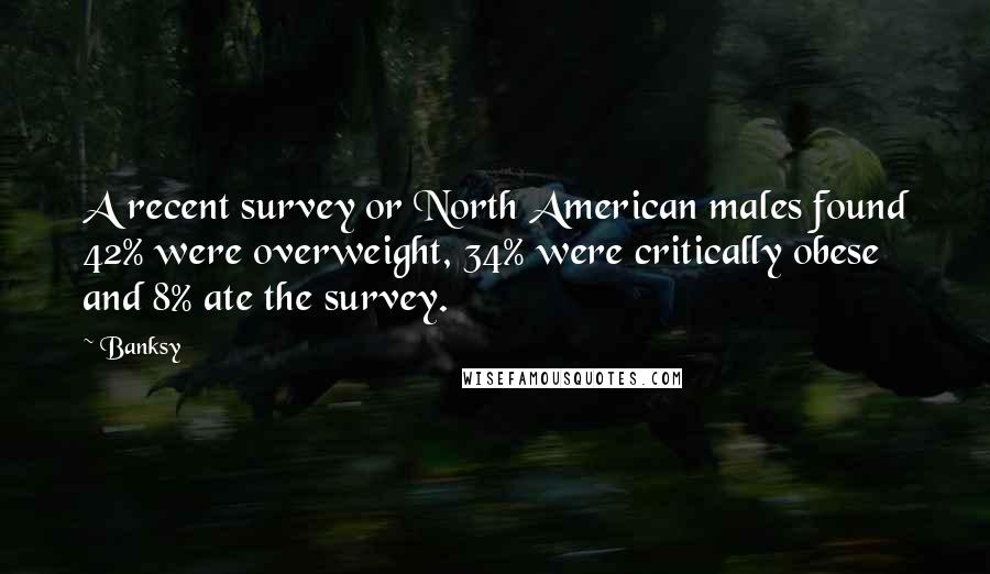 Banksy Quotes: A recent survey or North American males found 42% were overweight, 34% were critically obese and 8% ate the survey.