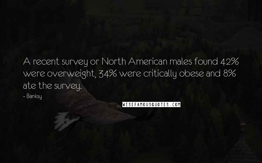 Banksy Quotes: A recent survey or North American males found 42% were overweight, 34% were critically obese and 8% ate the survey.