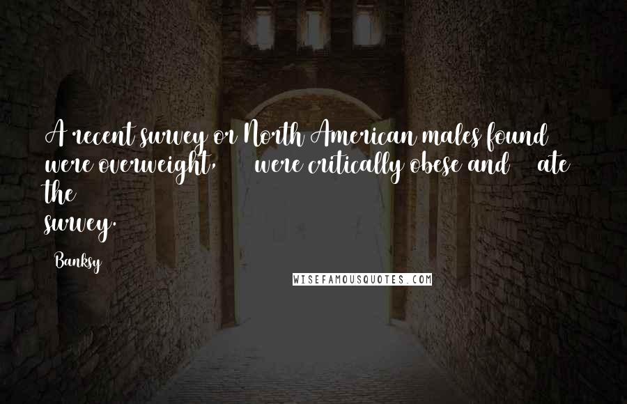 Banksy Quotes: A recent survey or North American males found 42% were overweight, 34% were critically obese and 8% ate the survey.