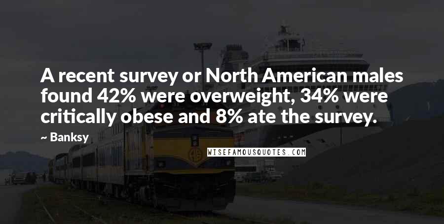 Banksy Quotes: A recent survey or North American males found 42% were overweight, 34% were critically obese and 8% ate the survey.
