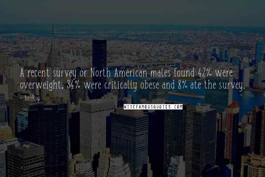 Banksy Quotes: A recent survey or North American males found 42% were overweight, 34% were critically obese and 8% ate the survey.