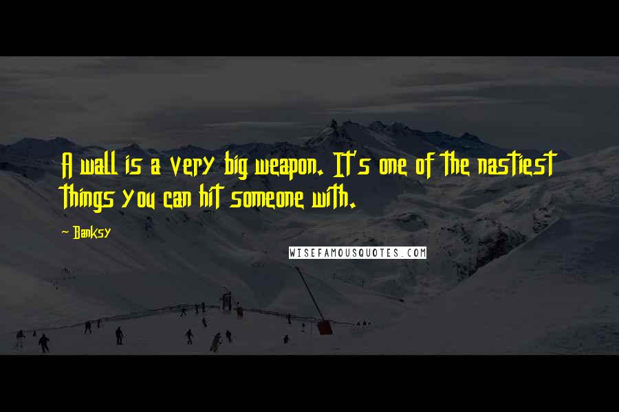 Banksy Quotes: A wall is a very big weapon. It's one of the nastiest things you can hit someone with.