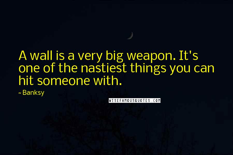 Banksy Quotes: A wall is a very big weapon. It's one of the nastiest things you can hit someone with.