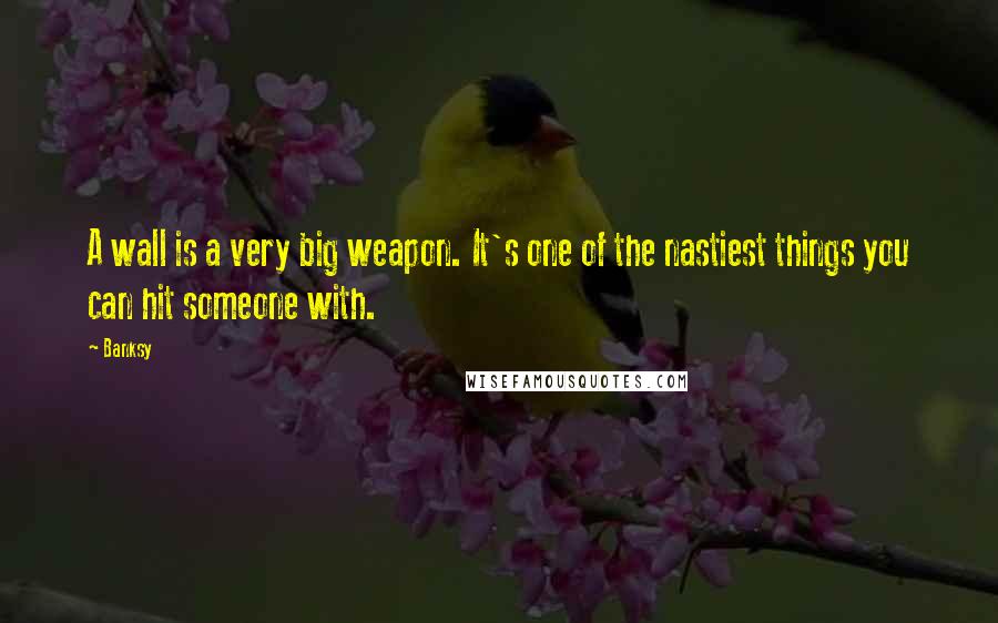 Banksy Quotes: A wall is a very big weapon. It's one of the nastiest things you can hit someone with.