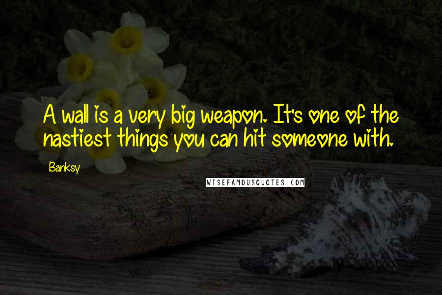 Banksy Quotes: A wall is a very big weapon. It's one of the nastiest things you can hit someone with.
