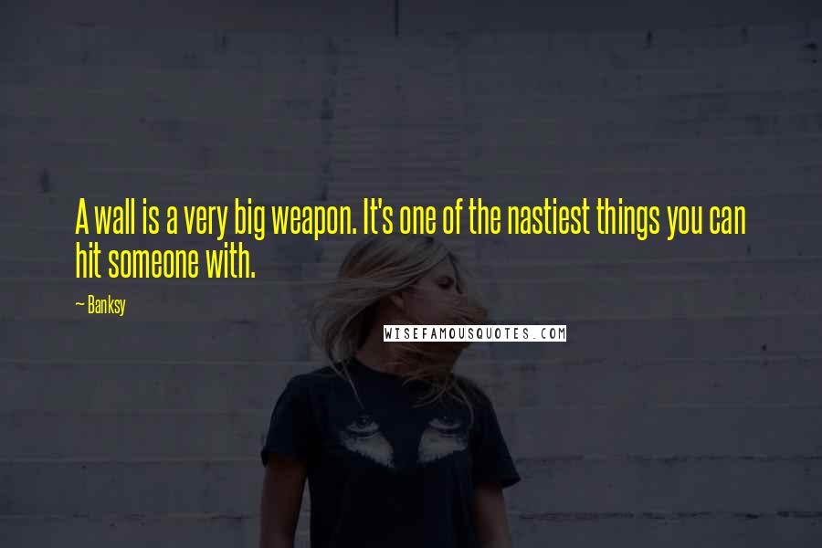 Banksy Quotes: A wall is a very big weapon. It's one of the nastiest things you can hit someone with.