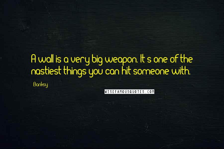 Banksy Quotes: A wall is a very big weapon. It's one of the nastiest things you can hit someone with.