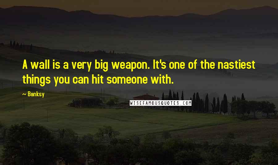 Banksy Quotes: A wall is a very big weapon. It's one of the nastiest things you can hit someone with.