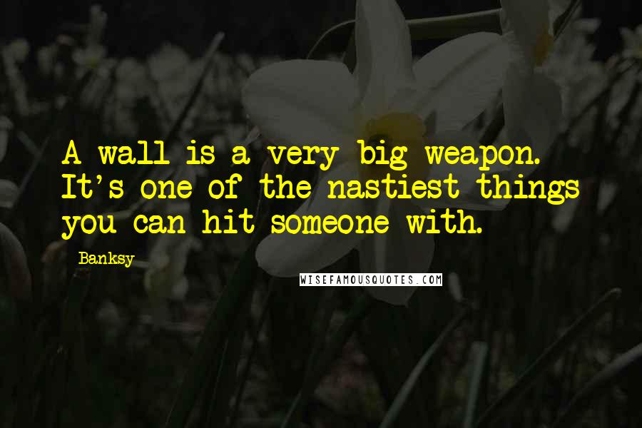 Banksy Quotes: A wall is a very big weapon. It's one of the nastiest things you can hit someone with.