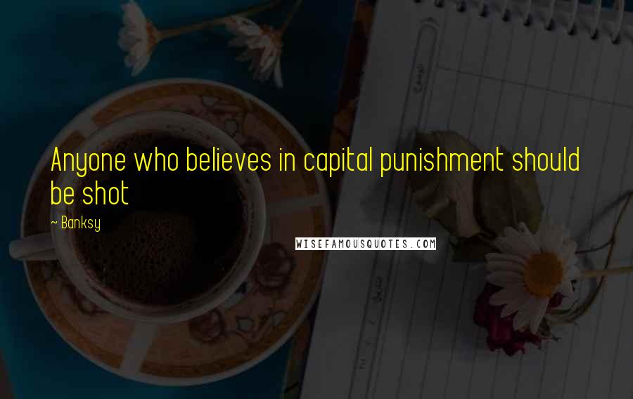 Banksy Quotes: Anyone who believes in capital punishment should be shot