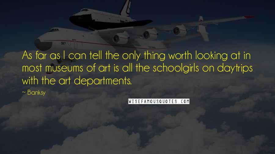 Banksy Quotes: As far as I can tell the only thing worth looking at in most museums of art is all the schoolgirls on daytrips with the art departments.