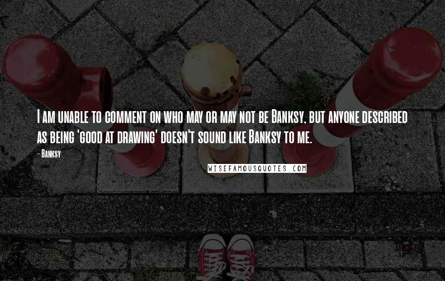 Banksy Quotes: I am unable to comment on who may or may not be Banksy, but anyone described as being 'good at drawing' doesn't sound like Banksy to me.