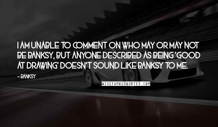 Banksy Quotes: I am unable to comment on who may or may not be Banksy, but anyone described as being 'good at drawing' doesn't sound like Banksy to me.