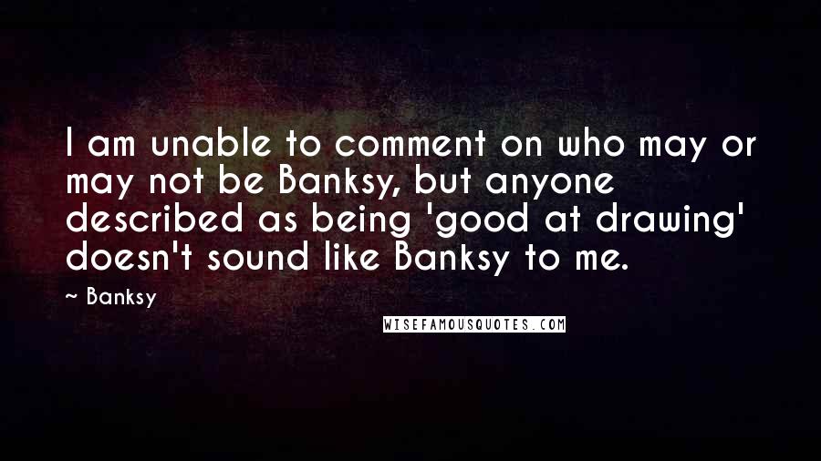 Banksy Quotes: I am unable to comment on who may or may not be Banksy, but anyone described as being 'good at drawing' doesn't sound like Banksy to me.