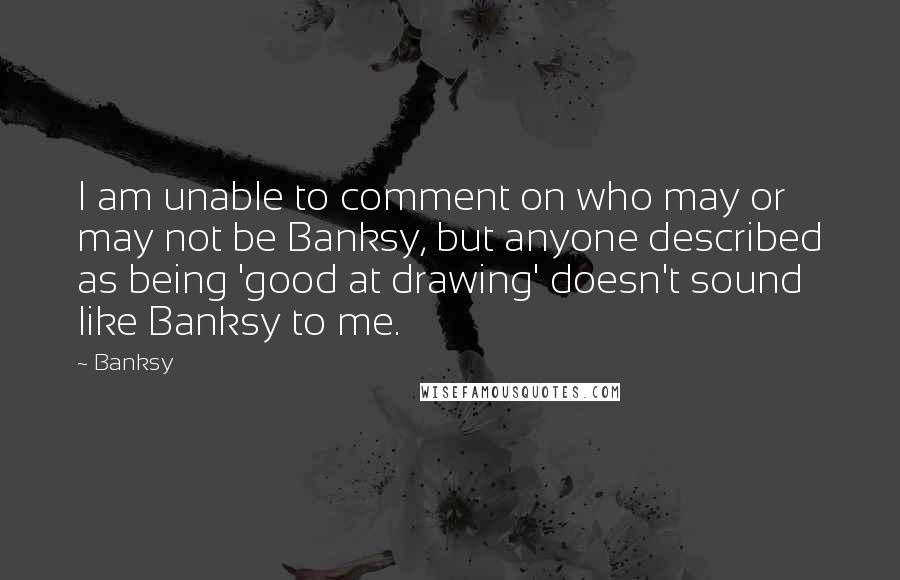 Banksy Quotes: I am unable to comment on who may or may not be Banksy, but anyone described as being 'good at drawing' doesn't sound like Banksy to me.