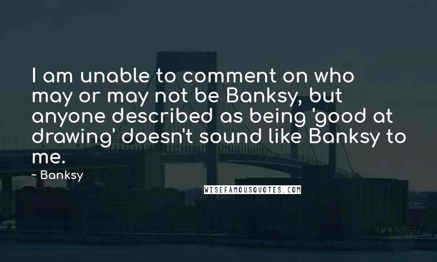 Banksy Quotes: I am unable to comment on who may or may not be Banksy, but anyone described as being 'good at drawing' doesn't sound like Banksy to me.