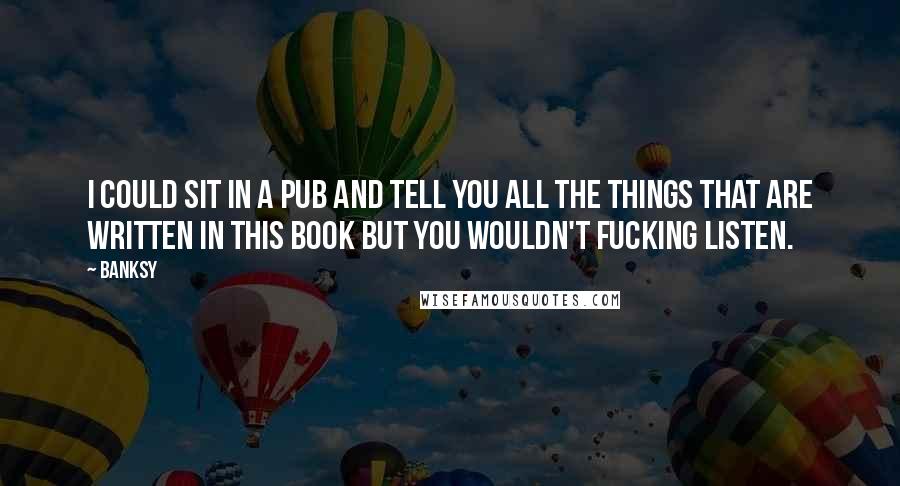 Banksy Quotes: I could sit in a pub and tell you all the things that are written in this book but you wouldn't fucking listen.