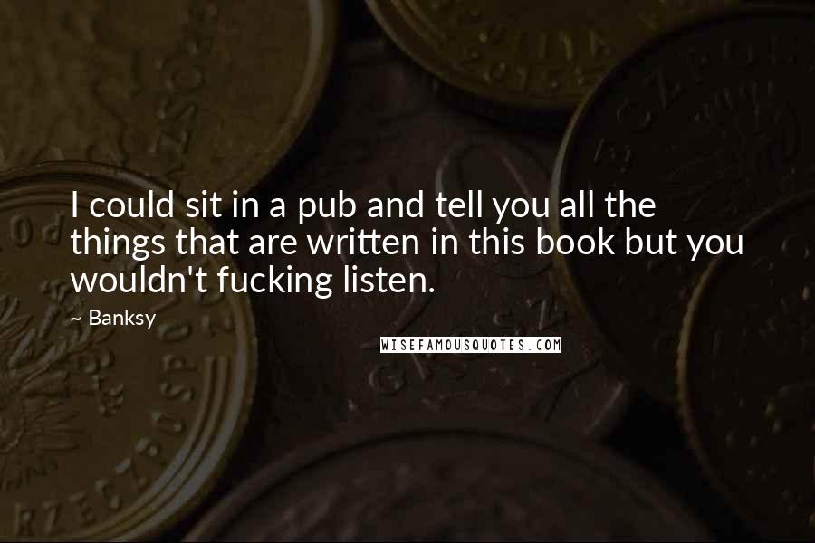 Banksy Quotes: I could sit in a pub and tell you all the things that are written in this book but you wouldn't fucking listen.