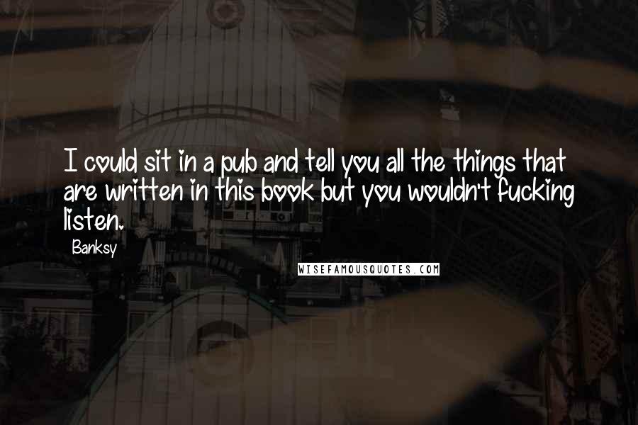 Banksy Quotes: I could sit in a pub and tell you all the things that are written in this book but you wouldn't fucking listen.