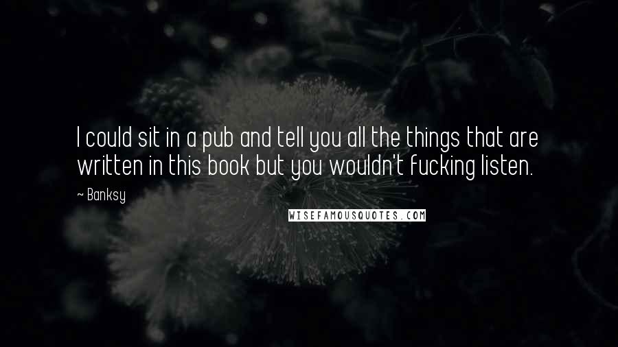 Banksy Quotes: I could sit in a pub and tell you all the things that are written in this book but you wouldn't fucking listen.