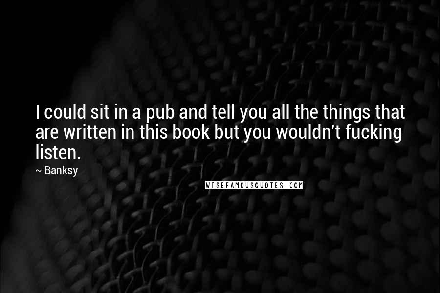Banksy Quotes: I could sit in a pub and tell you all the things that are written in this book but you wouldn't fucking listen.