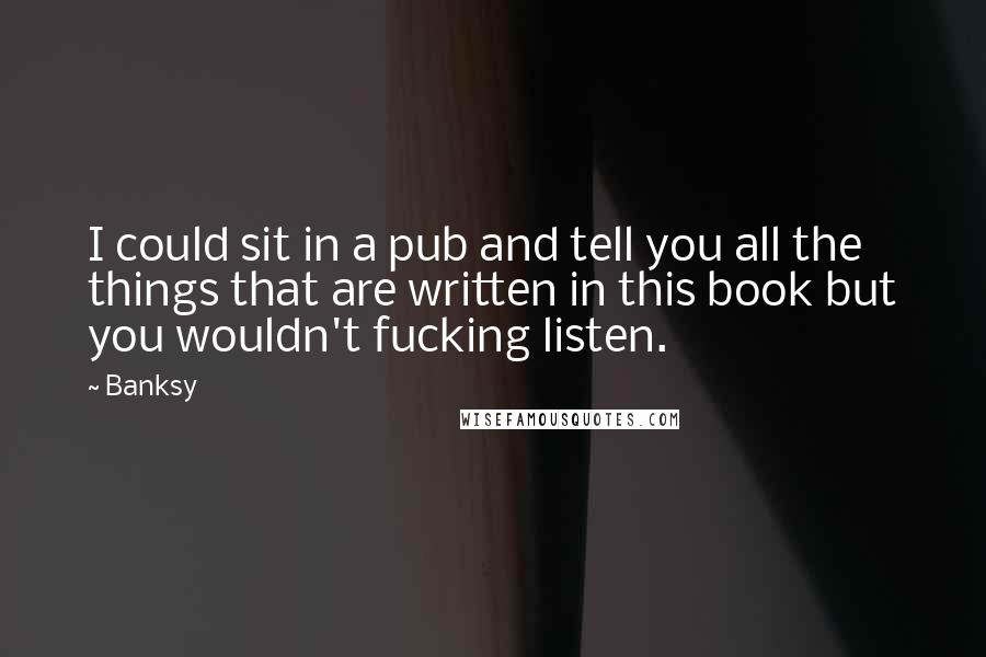 Banksy Quotes: I could sit in a pub and tell you all the things that are written in this book but you wouldn't fucking listen.