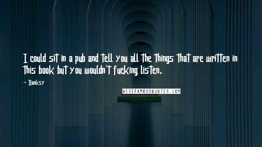 Banksy Quotes: I could sit in a pub and tell you all the things that are written in this book but you wouldn't fucking listen.