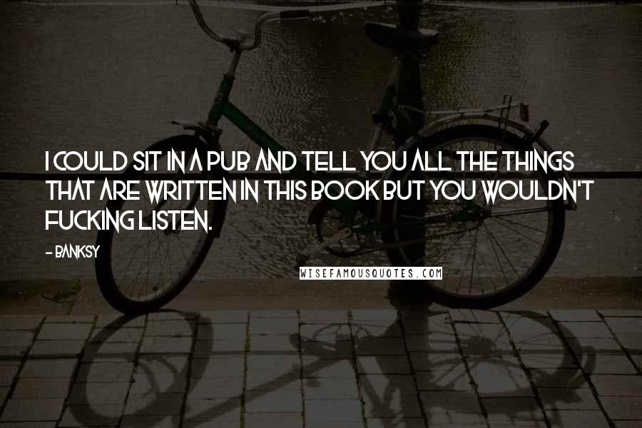 Banksy Quotes: I could sit in a pub and tell you all the things that are written in this book but you wouldn't fucking listen.