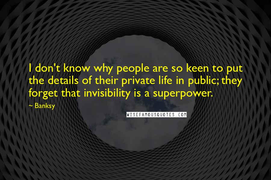Banksy Quotes: I don't know why people are so keen to put the details of their private life in public; they forget that invisibility is a superpower.