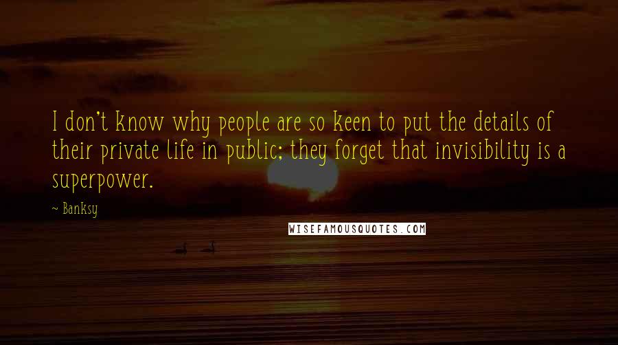 Banksy Quotes: I don't know why people are so keen to put the details of their private life in public; they forget that invisibility is a superpower.