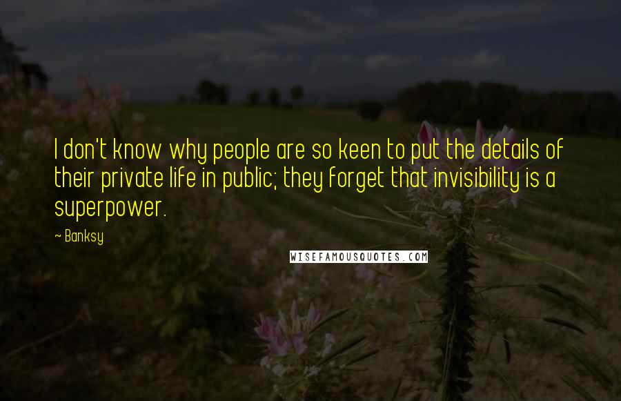 Banksy Quotes: I don't know why people are so keen to put the details of their private life in public; they forget that invisibility is a superpower.