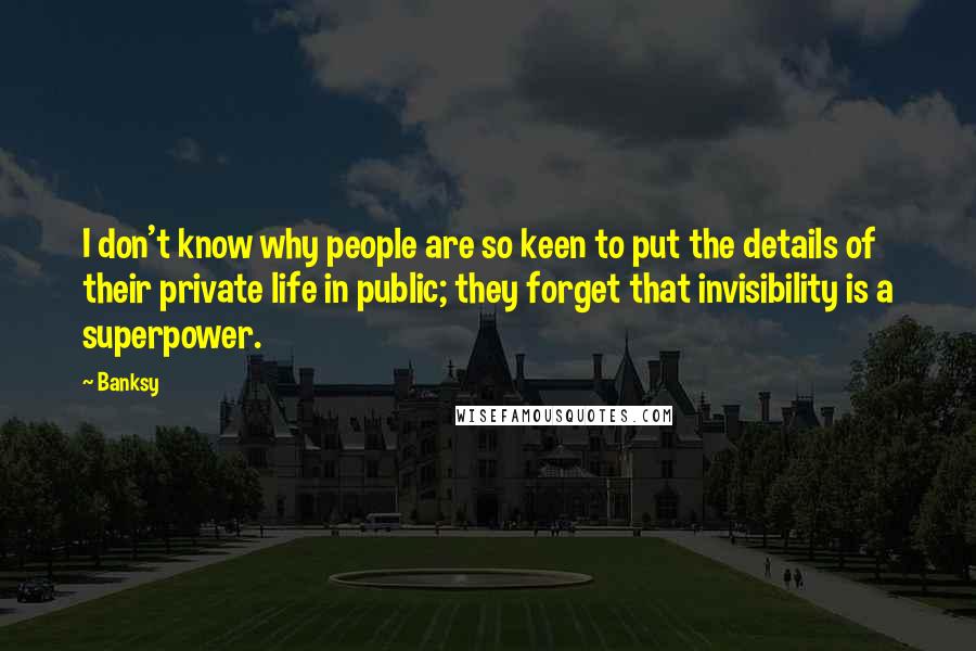 Banksy Quotes: I don't know why people are so keen to put the details of their private life in public; they forget that invisibility is a superpower.