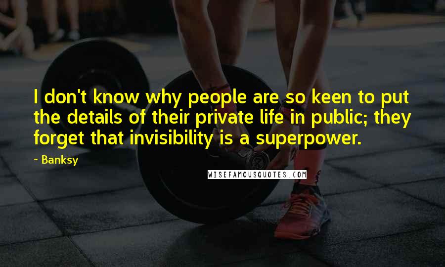 Banksy Quotes: I don't know why people are so keen to put the details of their private life in public; they forget that invisibility is a superpower.