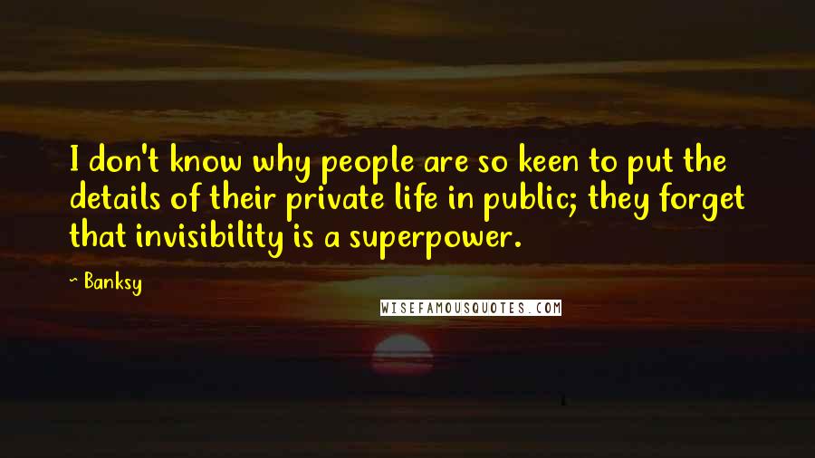 Banksy Quotes: I don't know why people are so keen to put the details of their private life in public; they forget that invisibility is a superpower.