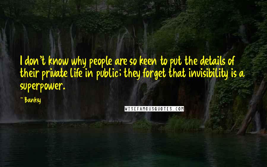 Banksy Quotes: I don't know why people are so keen to put the details of their private life in public; they forget that invisibility is a superpower.