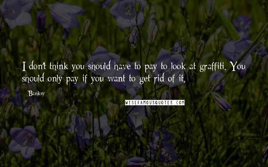 Banksy Quotes: I don't think you should have to pay to look at graffiti. You should only pay if you want to get rid of it,