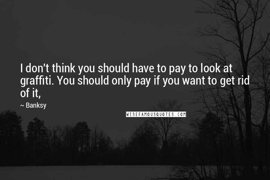 Banksy Quotes: I don't think you should have to pay to look at graffiti. You should only pay if you want to get rid of it,