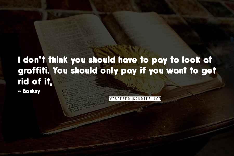 Banksy Quotes: I don't think you should have to pay to look at graffiti. You should only pay if you want to get rid of it,