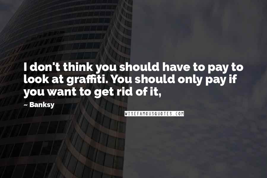 Banksy Quotes: I don't think you should have to pay to look at graffiti. You should only pay if you want to get rid of it,