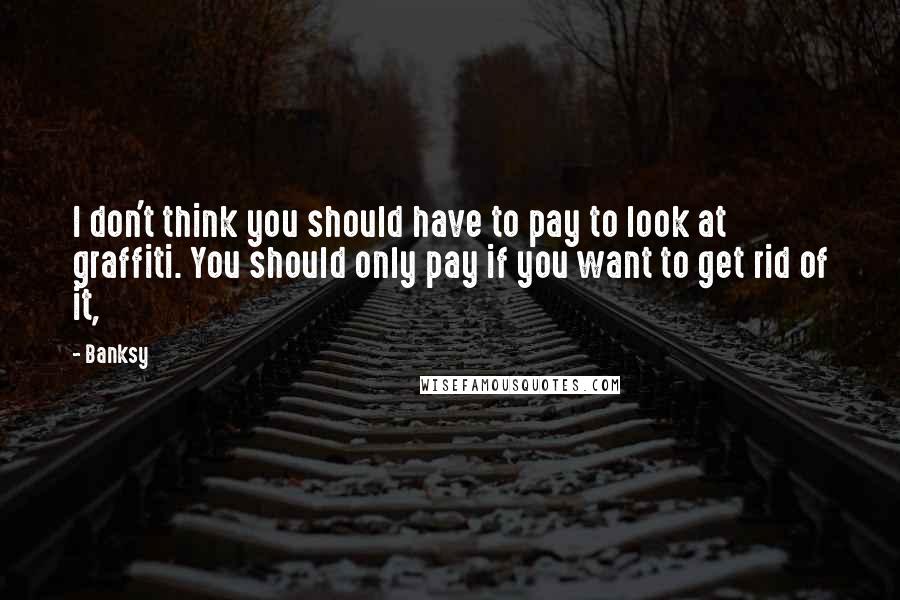 Banksy Quotes: I don't think you should have to pay to look at graffiti. You should only pay if you want to get rid of it,