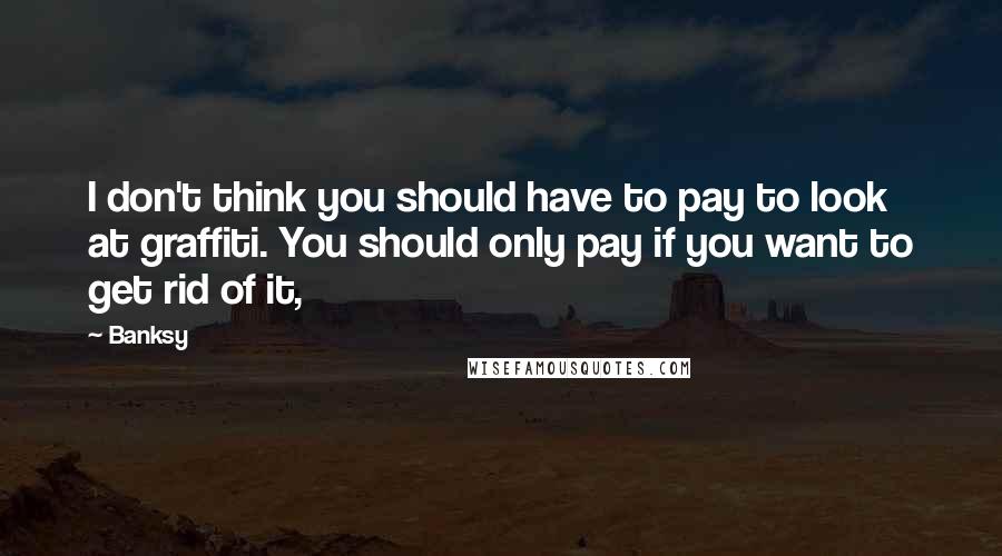 Banksy Quotes: I don't think you should have to pay to look at graffiti. You should only pay if you want to get rid of it,