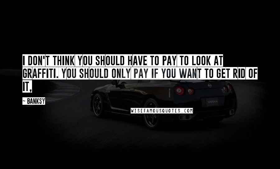 Banksy Quotes: I don't think you should have to pay to look at graffiti. You should only pay if you want to get rid of it,