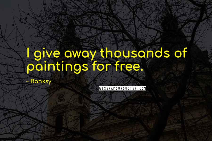 Banksy Quotes: I give away thousands of paintings for free.