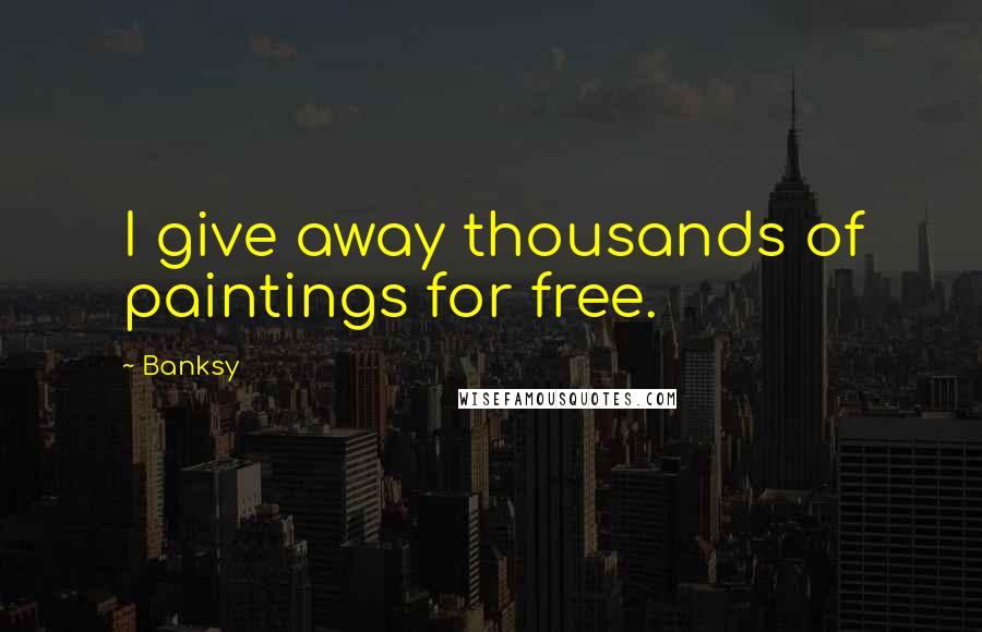 Banksy Quotes: I give away thousands of paintings for free.