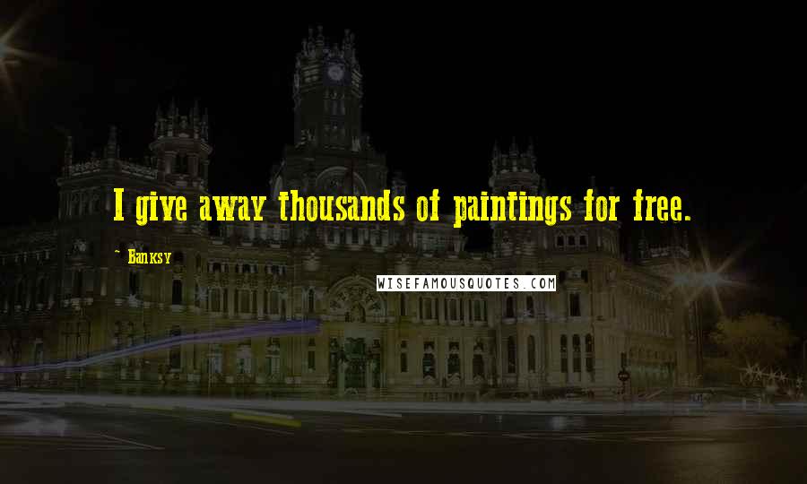 Banksy Quotes: I give away thousands of paintings for free.