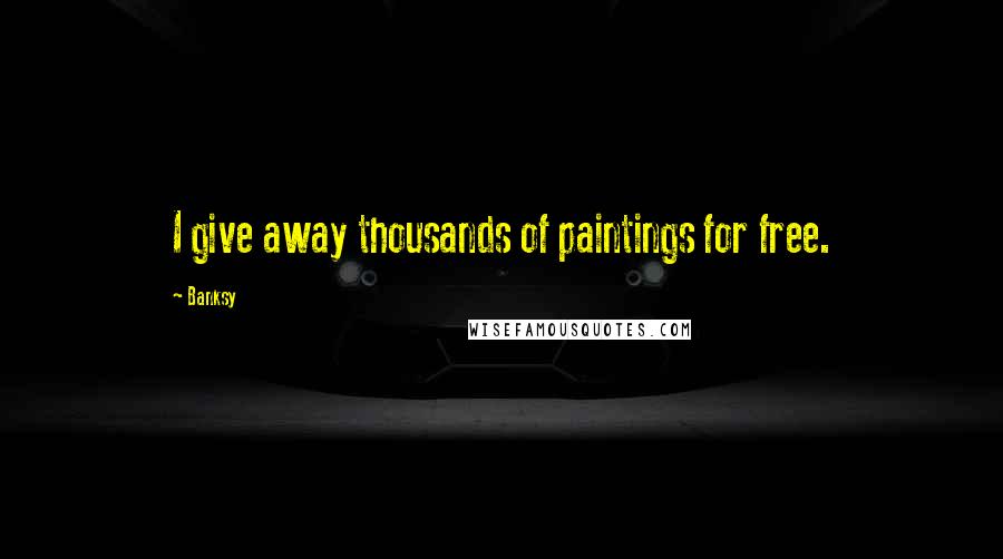 Banksy Quotes: I give away thousands of paintings for free.