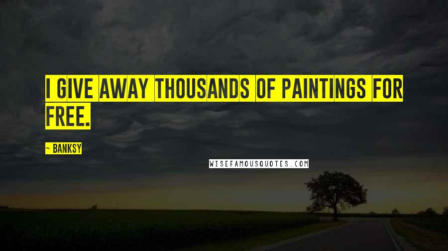 Banksy Quotes: I give away thousands of paintings for free.